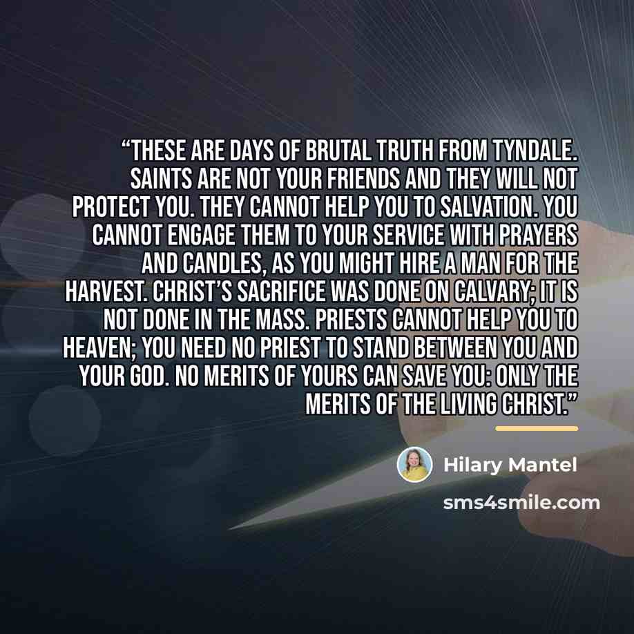 “These are days of brutal truth from Tyndale. Saints are not your friends and they will not protect you. They cannot help you to salvation. You cannot engage them to your service with prayers and candles, as you might hire a man for the harvest. Christ’s sacrifice was done on Calvary; it is not…” quote by Hilary Mantel