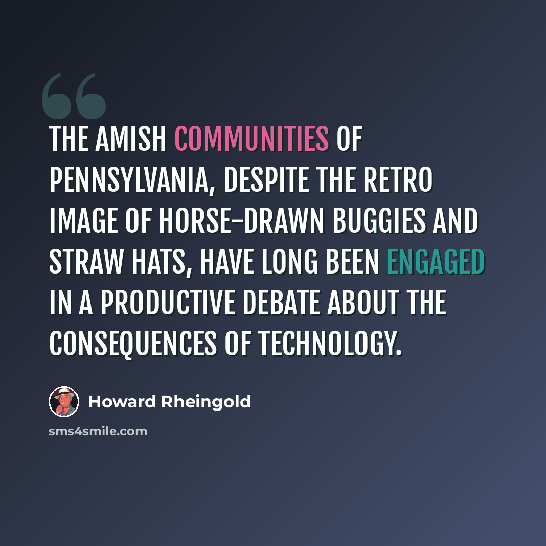 “The Amish communities of Pennsylvania, despite the retro image of horse-drawn buggies and straw hats, have long been engaged in a productive debate about the consequences of technology.” quote by Howard Rheingold