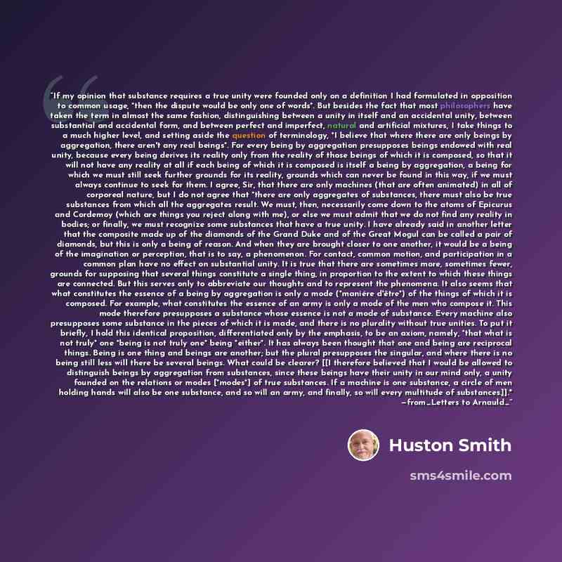 “If my opinion that substance requires a true unity were founded only on a definition I had formulated in opposition to common usage, *then the dispute would be only one of words*. But besides the fact that most philosophers have taken the term in almost the same fashion, distinguishing between a…” quote by Huston Smith