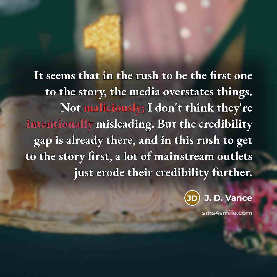 “It seems that in the rush to be the first one to the story, the media overstates things. Not maliciously; I don't think they're intentionally misleading. But the credibility gap is already there, and in this rush to get to the story first, a lot of mainstream outlets just erode their credibility…” quote by J. D. Vance