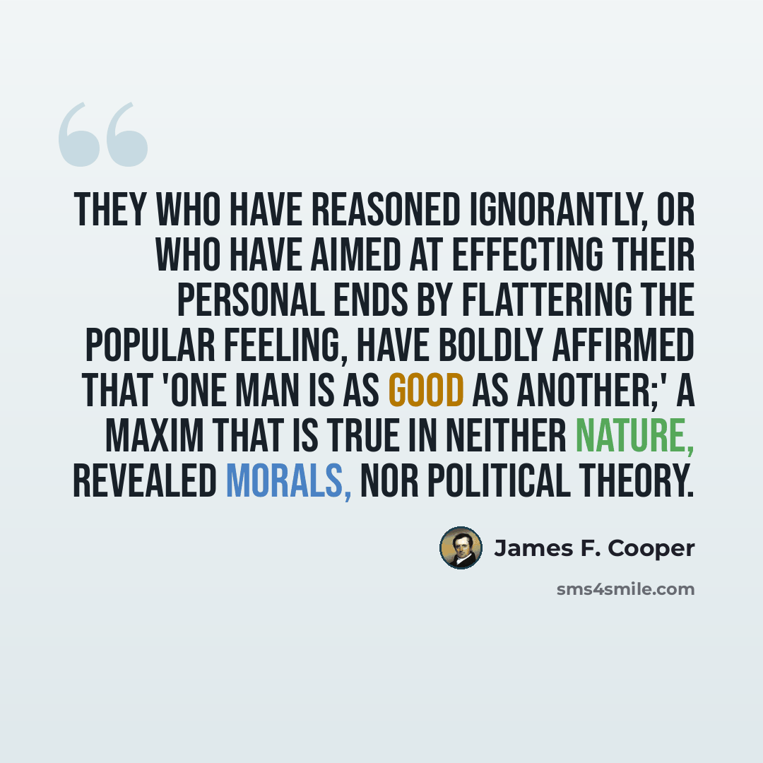 “They who have reasoned ignorantly, or who have aimed at effecting their personal ends by flattering the popular feeling, have boldly affirmed that 'one man is as good as another;' a maxim that is true in neither nature, revealed morals, nor political theory.” quote by James F. Cooper