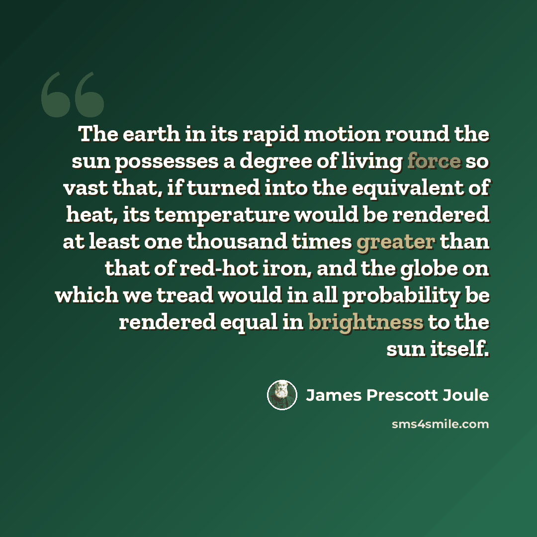 “The earth in its rapid motion round the sun possesses a degree of living force so vast that, if turned into the equivalent of heat, its temperature would be rendered at least one thousand times greater than that of red-hot iron, and the globe on which we tread would in all probability be rendered…” quote by James Prescott Joule