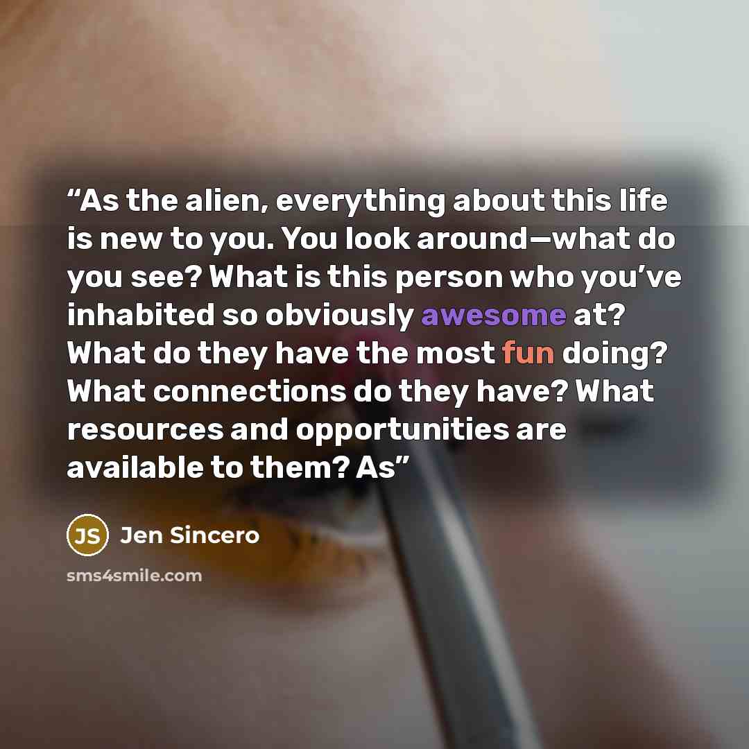 “As the alien, everything about this life is new to you. You look around—what do you see? What is this person who you’ve inhabited so obviously awesome at? What do they have the most fun doing? What connections do they have? What resources and opportunities are available to them? As” quote by Jen Sincero