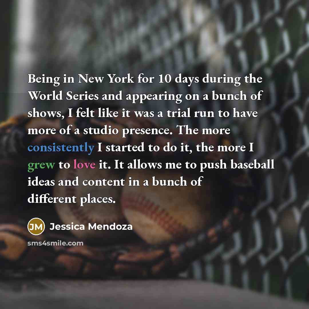 “Being in New York for 10 days during the World Series and appearing on a bunch of shows, I felt like it was a trial run to have more of a studio presence. The more consistently I started to do it, the more I grew to love it. It allows me to push baseball ideas and content in a bunch of different…” quote by Jessica Mendoza