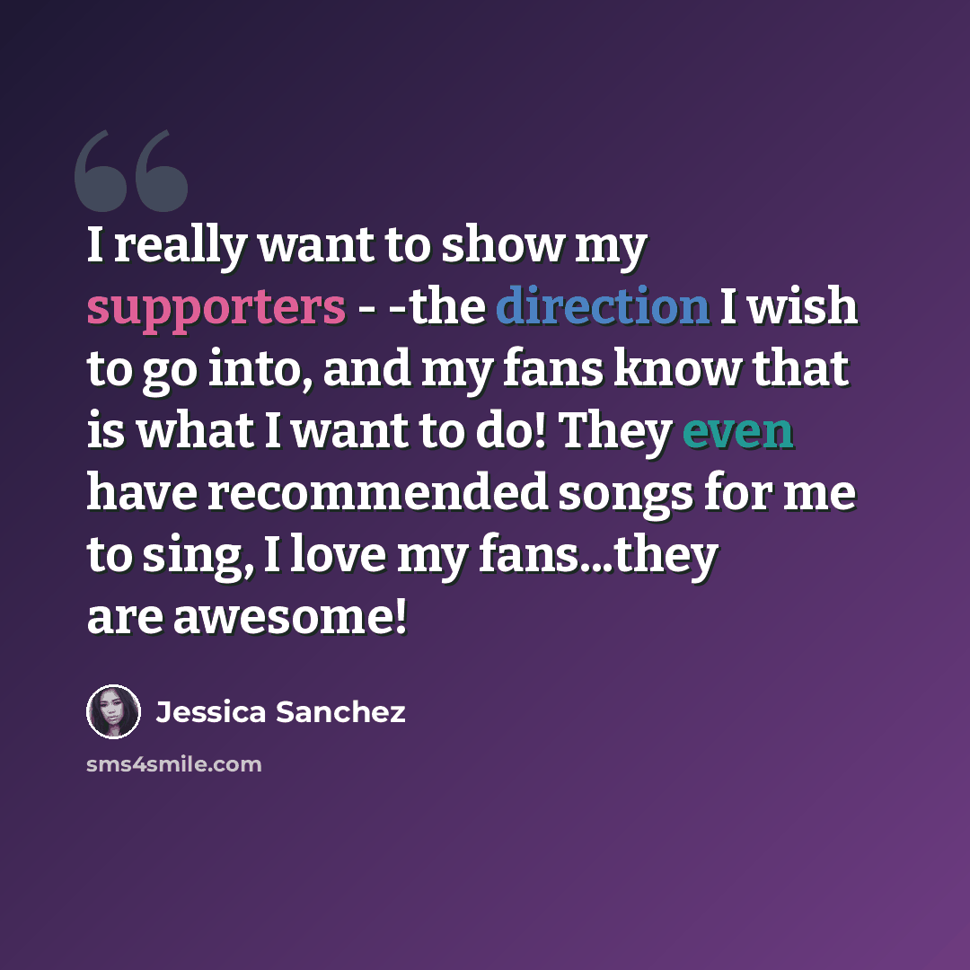 “I really want to show my supporters - -the direction I wish to go into, and my fans know that is what I want to do! They even have recommended songs for me to sing, I love my fans...they are awesome!” quote by Jessica Sanchez