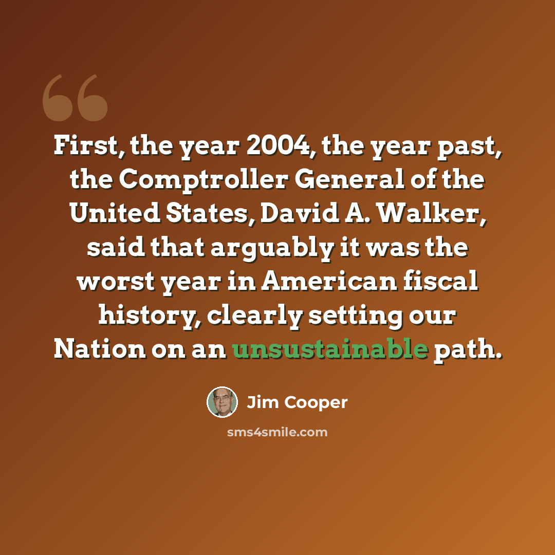 “First, the year 2004, the year past, the Comptroller General of the United States, David A. Walker, said that arguably it was the worst year in American fiscal history, clearly setting our Nation on an unsustainable path.” quote by Jim Cooper