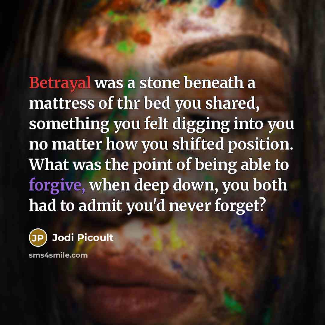 “Betrayal was a stone beneath a mattress of thr bed you shared, something you felt digging into you no matter how you shifted position. What was the point of being able to forgive, when deep down, you both had to admit you'd never forget?” quote by Jodi Picoult