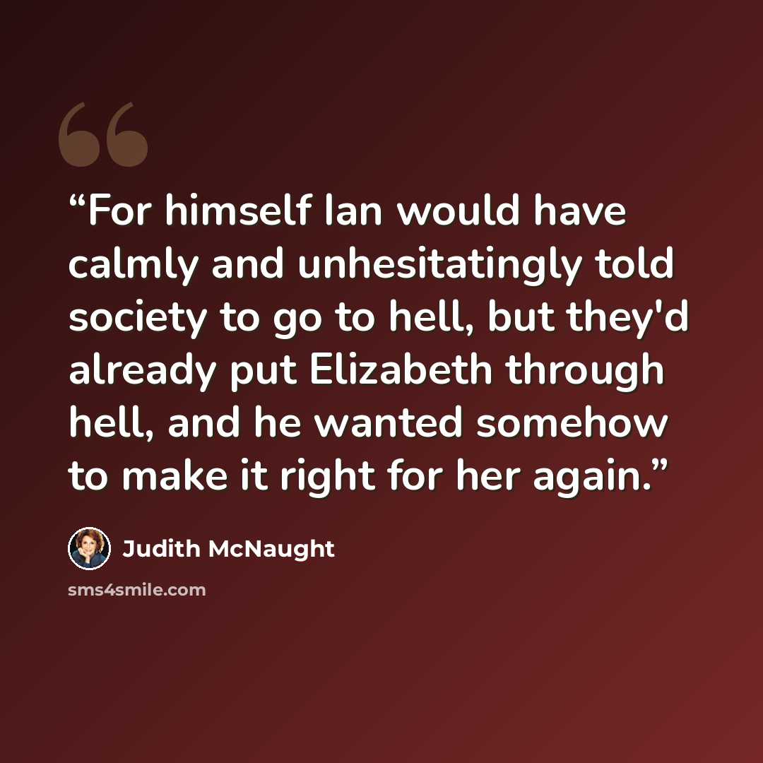 “For himself Ian would have calmly and unhesitatingly told society to go to hell, but they'd already put Elizabeth through hell, and he wanted somehow to make it right for her again.” quote by Judith McNaught