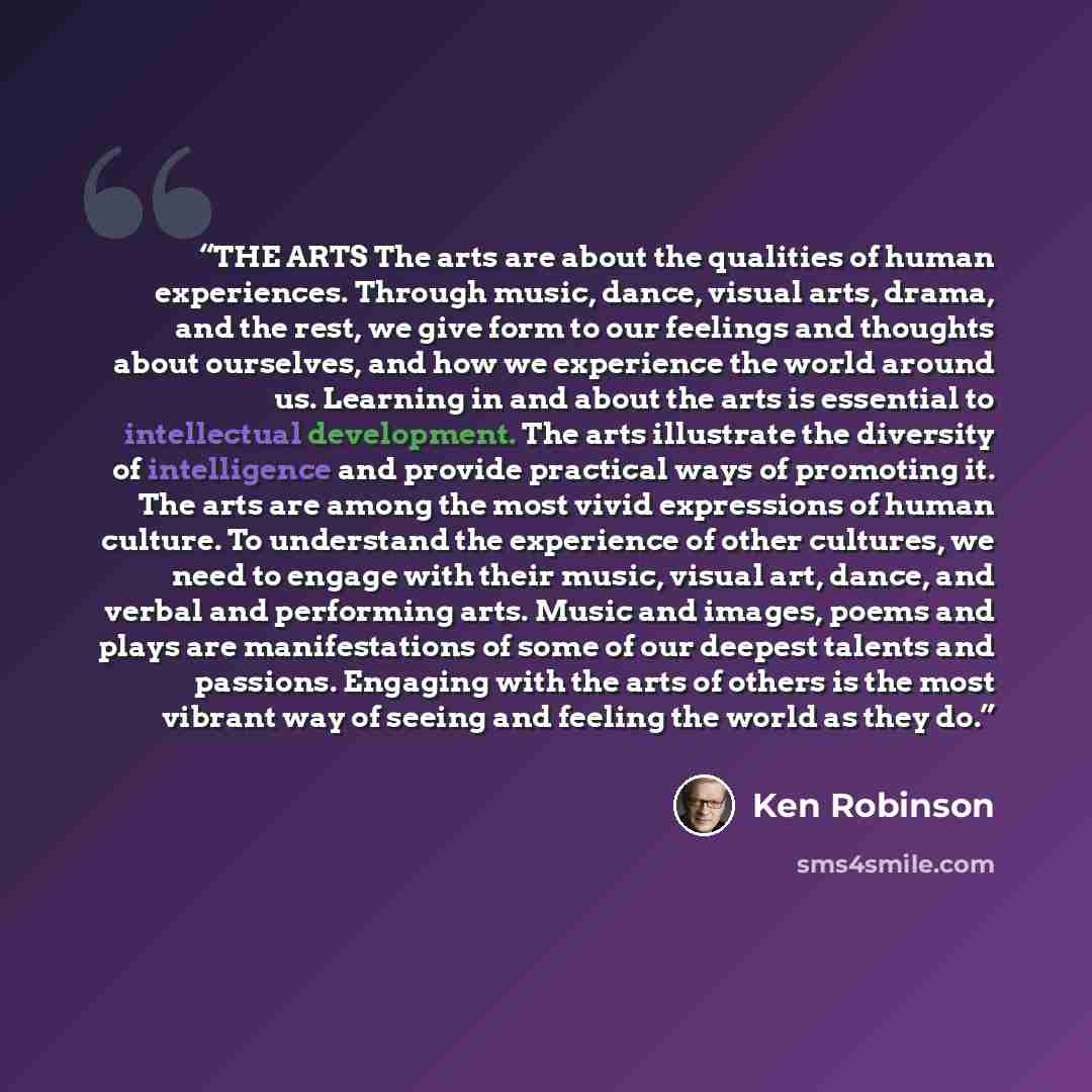“THE ARTS The arts are about the qualities of human experiences. Through music, dance, visual arts, drama, and the rest, we give form to our feelings and thoughts about ourselves, and how we experience the world around us. Learning in and about the arts is essential to intellectual development. The…” quote by Ken Robinson
