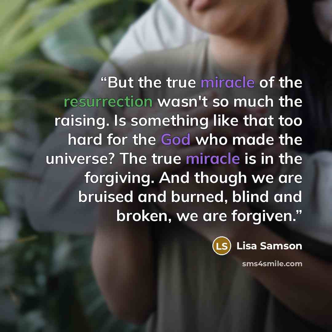 “But the true miracle of the resurrection wasn't so much the raising. Is something like that too hard for the God who made the universe? The true miracle is in the forgiving. And though we are bruised and burned, blind and broken, we are forgiven.” quote by Lisa Samson