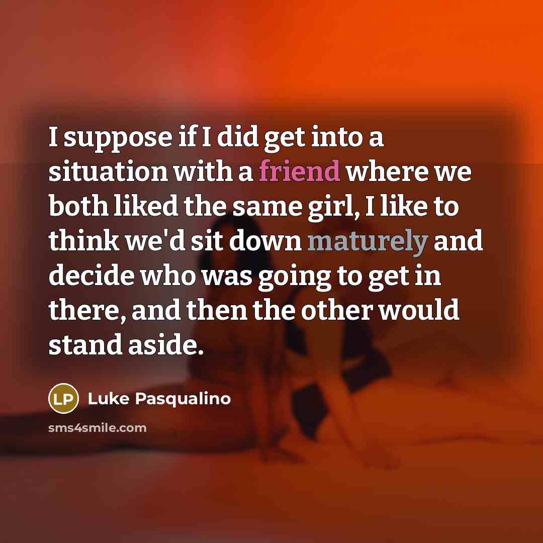 “I suppose if I did get into a situation with a friend where we both liked the same girl, I like to think we'd sit down maturely and decide who was going to get in there, and then the other would stand aside.” quote by Luke Pasqualino
