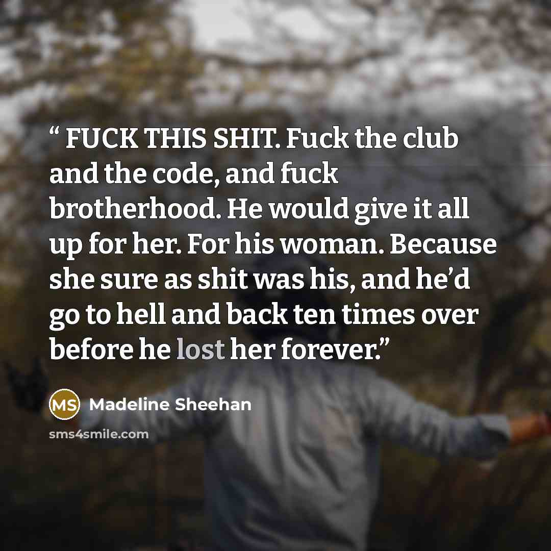 “FUCK THIS SHIT. Fuck the club and the code, and fuck brotherhood. He would give it all up for her. For his woman. Because she sure as shit was his, and he’d go to hell and back ten times over before he lost her forever.” quote by Madeline Sheehan