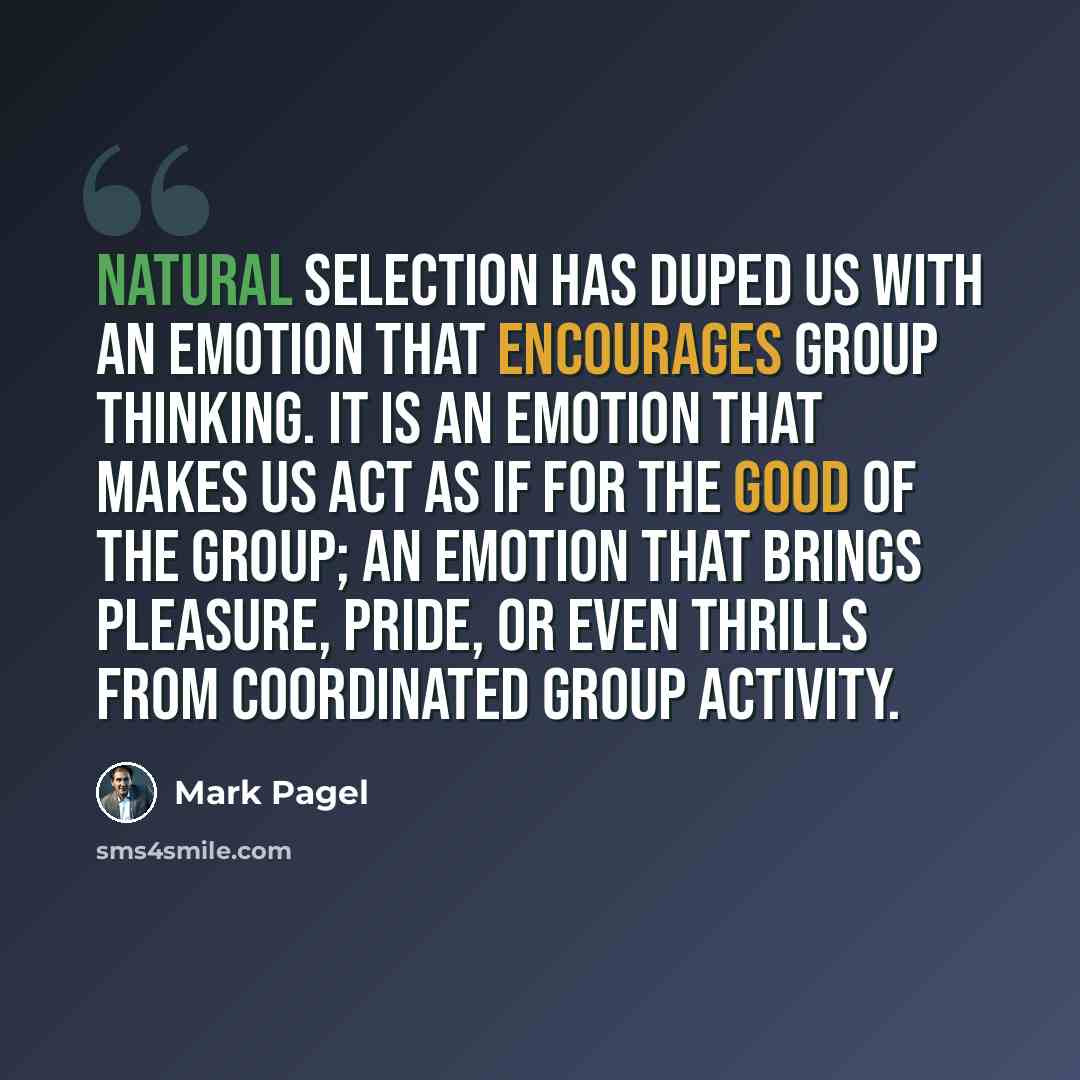 “Natural selection has duped us with an emotion that encourages group thinking. It is an emotion that makes us act as if for the good of the group; an emotion that brings pleasure, pride, or even thrills from coordinated group activity.” quote by Mark Pagel