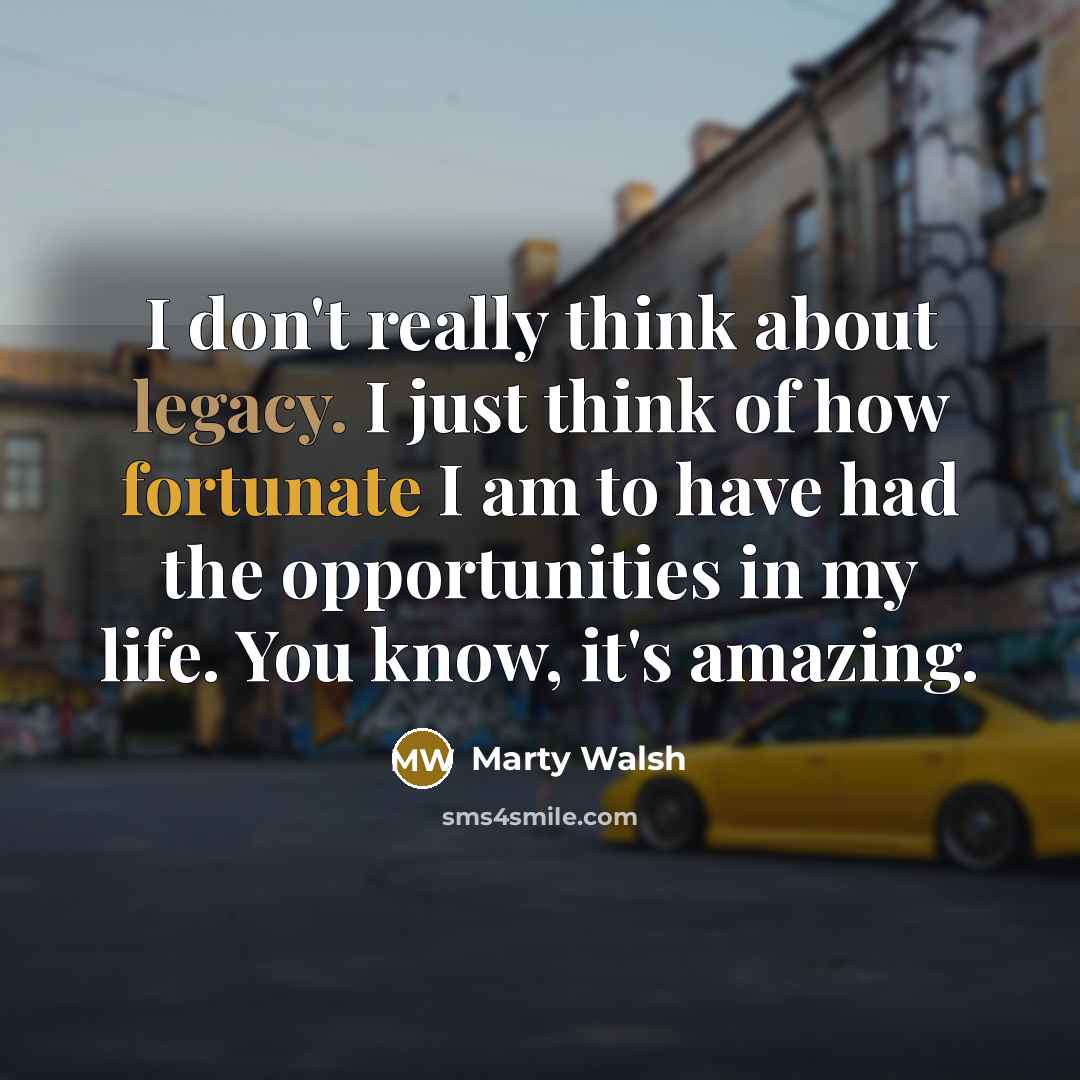 “I don't really think about legacy. I just think of how fortunate I am to have had the opportunities in my life. You know, it's amazing.” quote by Marty Walsh