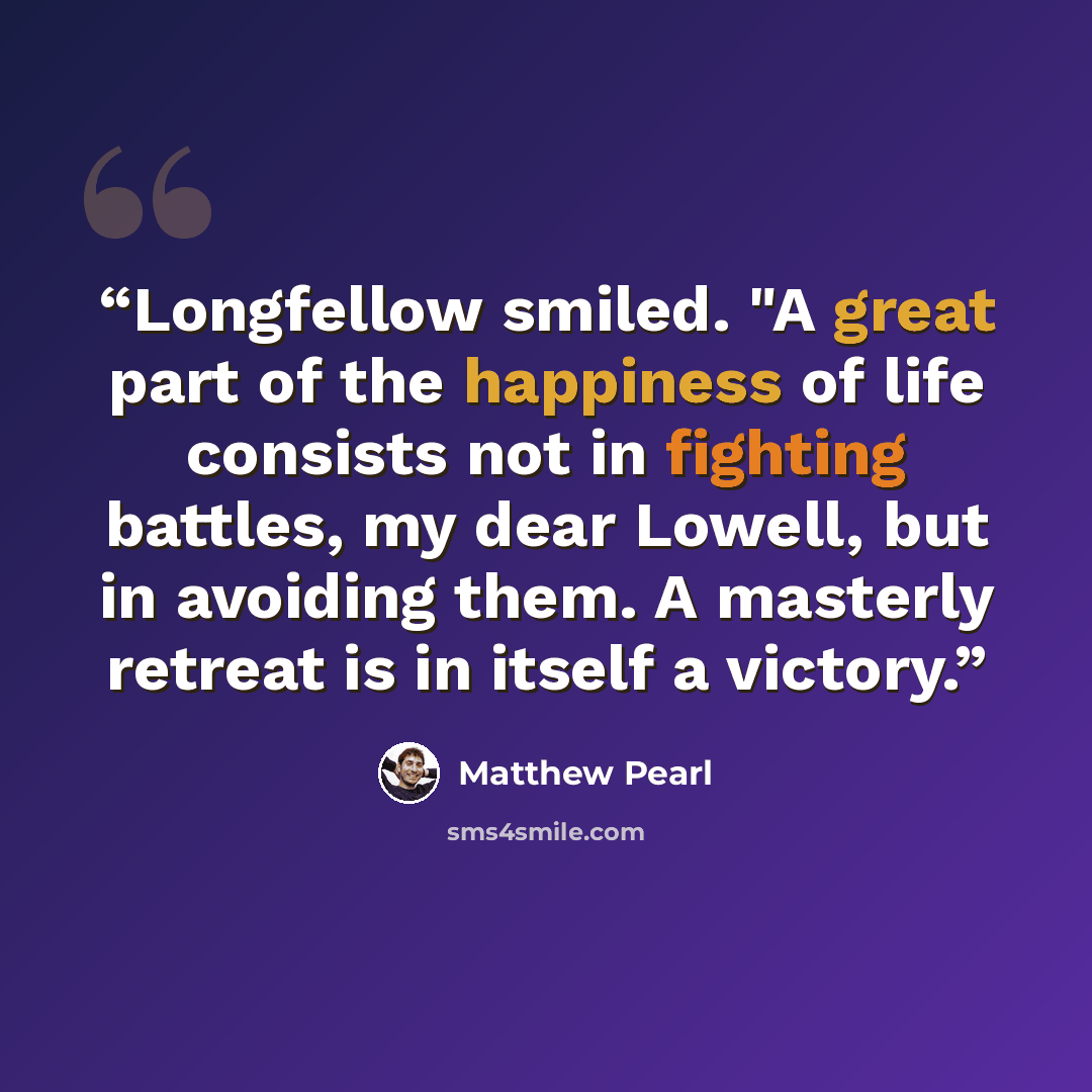 “Longfellow smiled. "A great part of the happiness of life consists not in fighting battles, my dear Lowell, but in avoiding them. A masterly retreat is in itself a victory.” quote by Matthew Pearl