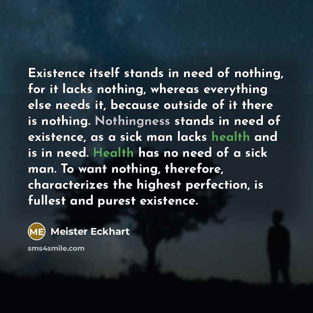 “Existence itself stands in need of nothing, for it lacks nothing, whereas everything else needs it, because outside of it there is nothing. Nothingness stands in need of existence, as a sick man lacks health and is in need. Health has no need of a sick man. To want nothing, therefore…” quote by Meister Eckhart