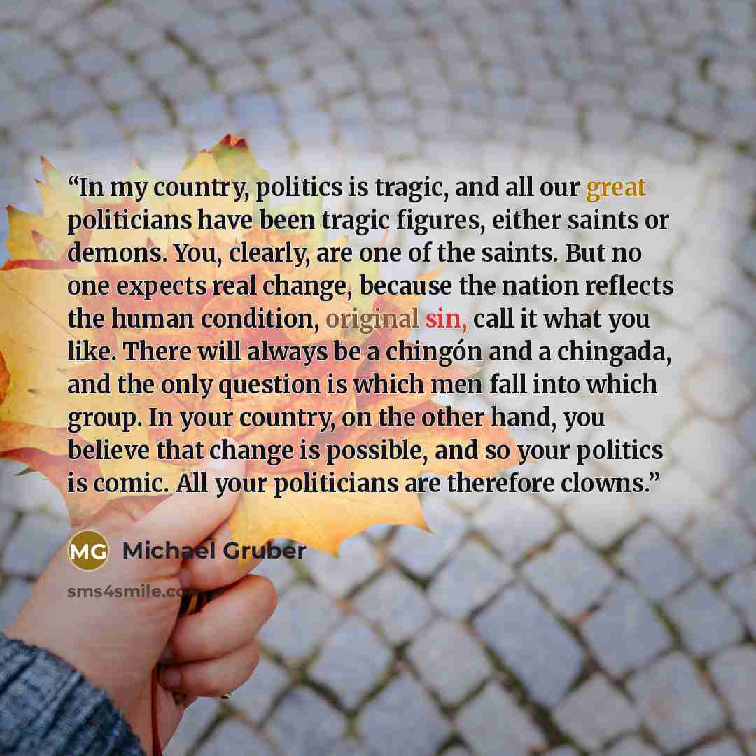 “In my country, politics is tragic, and all our great politicians have been tragic figures, either saints or demons. You, clearly, are one of the saints. But no one expects real change, because the nation reflects the human condition, original sin, call it what you like. There will always be a…” quote by Michael Gruber
