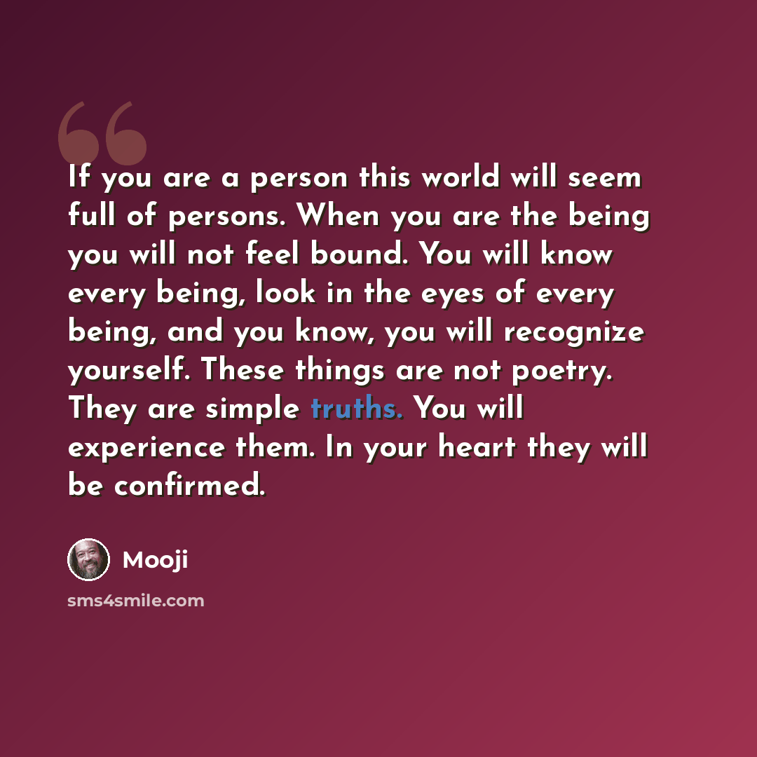 “If you are a person this world will seem full of persons. When you are the being you will not feel bound. You will know every being, look in the eyes of every being, and you know, you will recognize yourself. These things are not poetry. They are simple truths. You will experience them. In your…” quote by Mooji