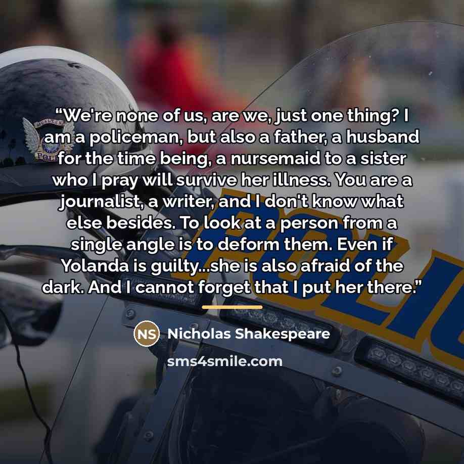 “We're none of us, are we, just one thing? I am a policeman, but also a father, a husband for the time being, a nursemaid to a sister who I pray will survive her illness. You are a journalist, a writer, and I don't know what else besides. To look at a person from a single angle is to deform them…” quote by Nicholas Shakespeare