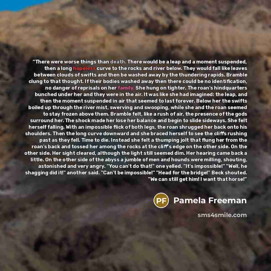 “There were worse things than death. There would be a leap and a moment suspended, then a long hopeless curve to the rocks and river below. They would fall like leaves between clouds of swifts and then be washed away by the thundering rapids. Bramble clung to that thought. If their bodies washed…” quote by Pamela Freeman