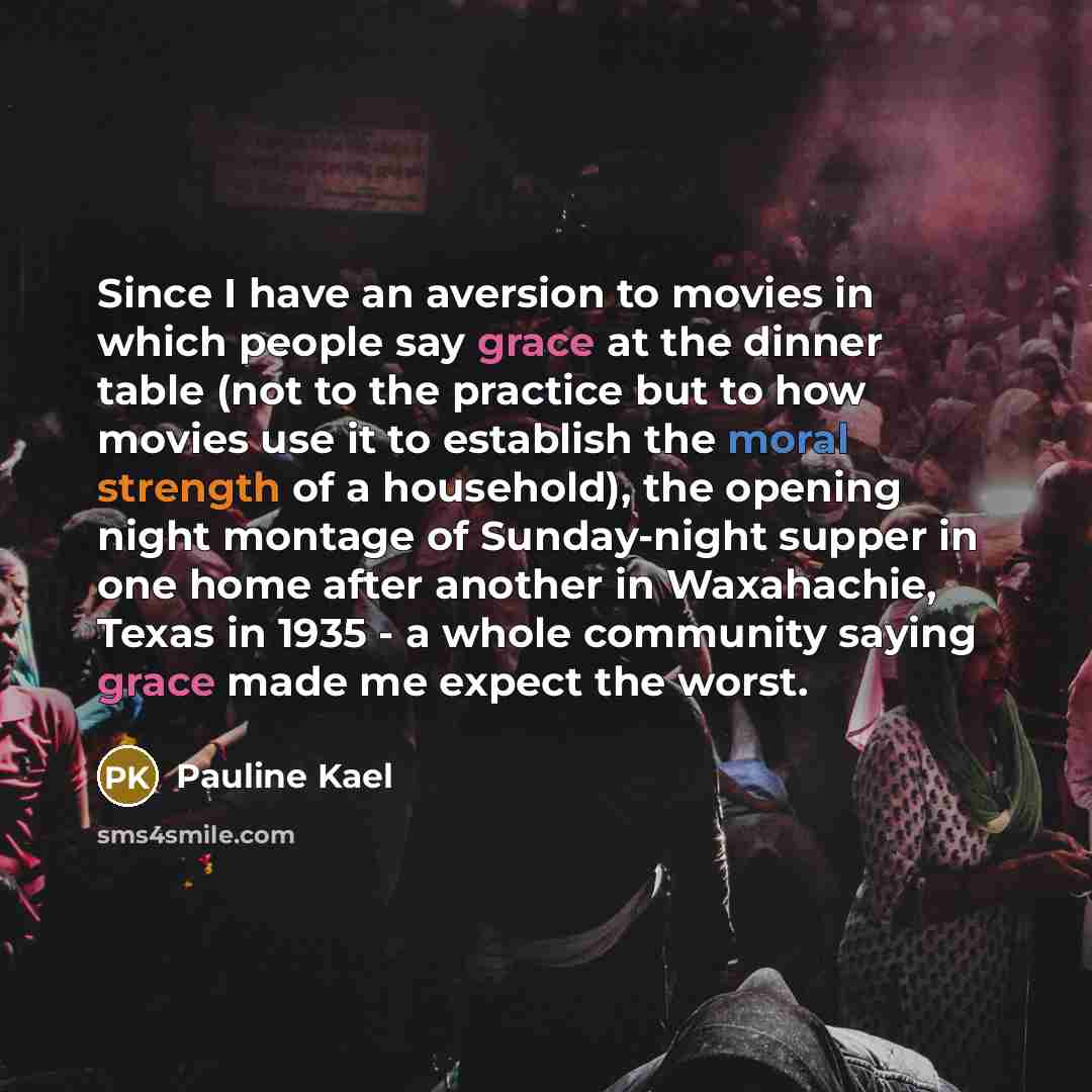 “Since I have an aversion to movies in which people say grace at the dinner table (not to the practice but to how movies use it to establish the moral strength of a household), the opening night montage of Sunday-night supper in one home after another in Waxahachie, Texas in 1935 - a whole…” quote by Pauline Kael