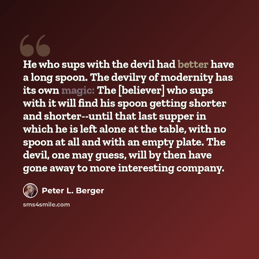 “He who sups with the devil had better have a long spoon. The devilry of modernity has its own magic: The [believer] who sups with it will find his spoon getting shorter and shorter--until that last supper in which he is left alone at the table, with no spoon at all and with an empty plate. The…” quote by Peter L. Berger