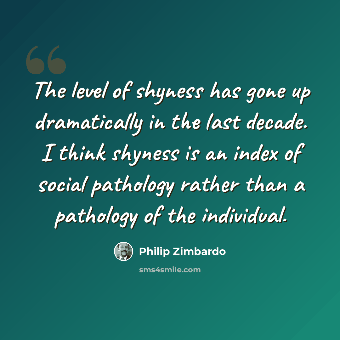 “The level of shyness has gone up dramatically in the last decade. I think shyness is an index of social pathology rather than a pathology of the individual.” quote by Philip Zimbardo