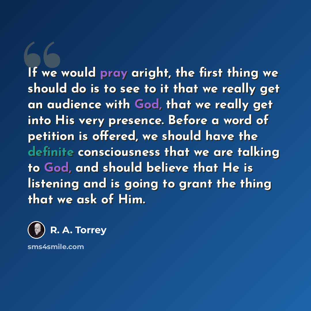 “If we would pray aright, the first thing we should do is to see to it that we really get an audience with God, that we really get into His very presence. Before a word of petition is offered, we should have the definite consciousness that we are talking to God, and should believe that He is…” quote by R. A. Torrey