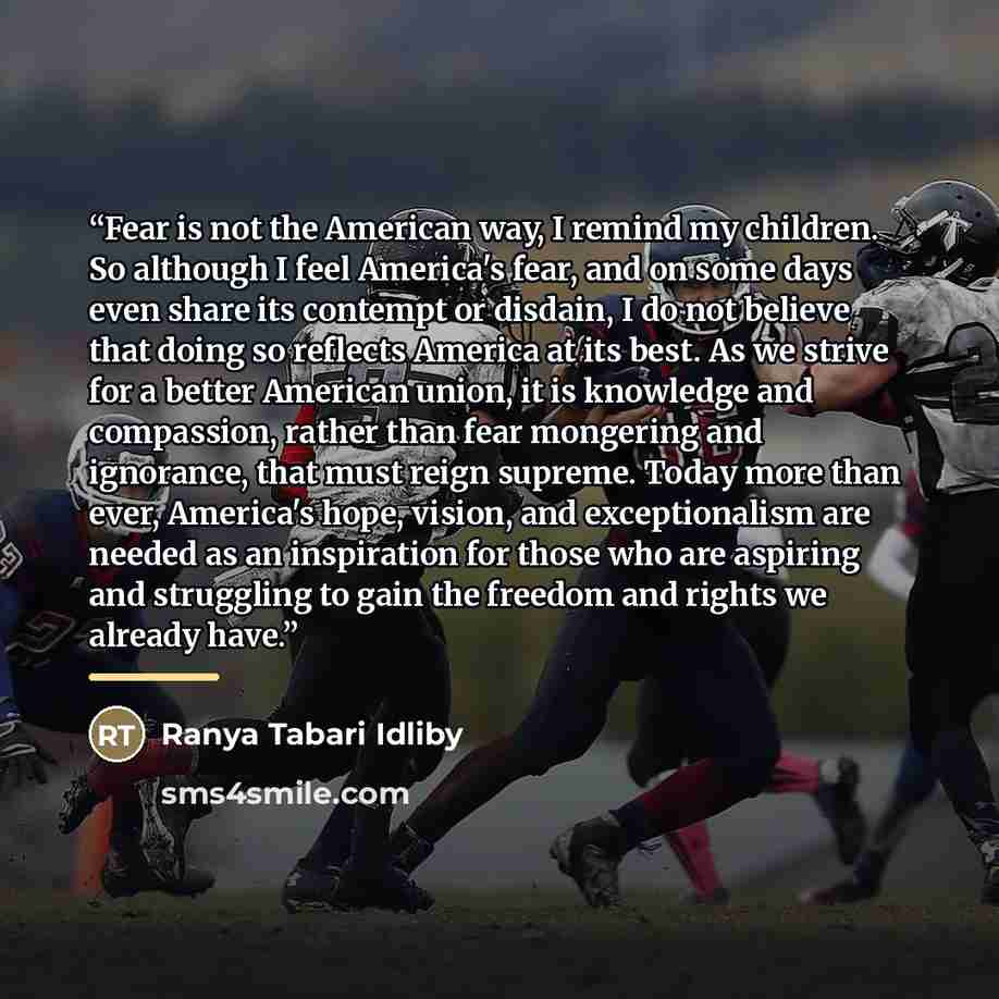 “Fear is not the American way, I remind my children. So although I feel America's fear, and on some days even share its contempt or disdain, I do not believe that doing so reflects America at its best. As we strive for a better American union, it is knowledge and compassion, rather than fear…” quote by Ranya Tabari Idliby