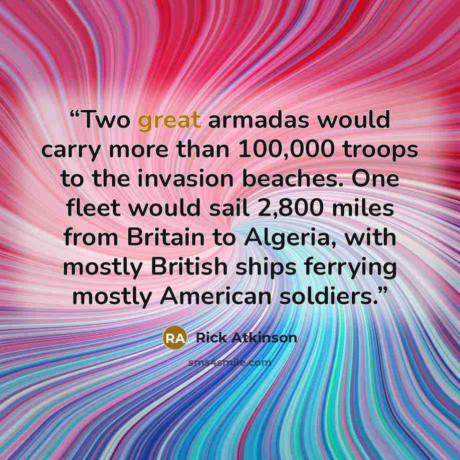 “Two great armadas would carry more than 100,000 troops to the invasion beaches. One fleet would sail 2,800 miles from Britain to Algeria, with mostly British ships ferrying mostly American soldiers.” quote by Rick Atkinson