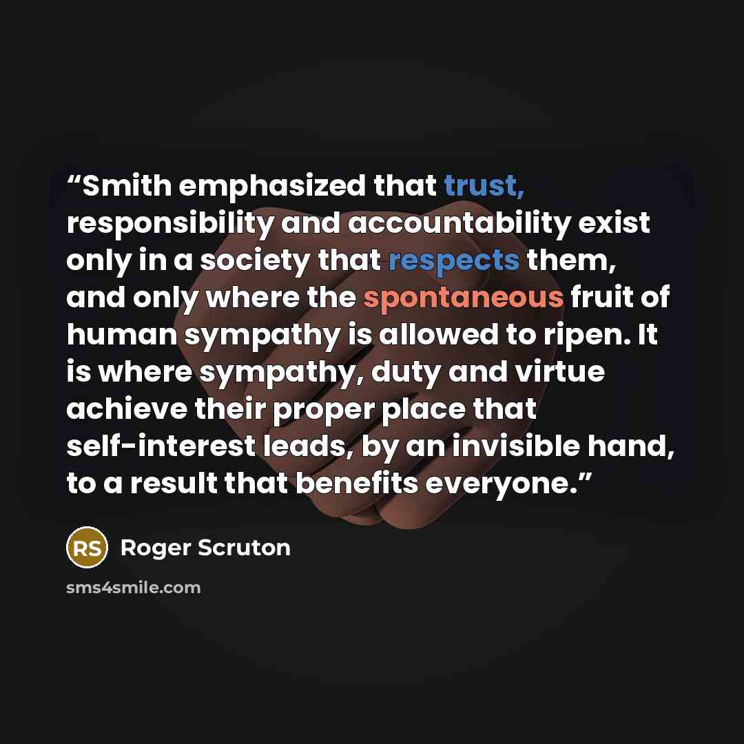 “Smith emphasized that trust, responsibility and accountability exist only in a society that respects them, and only where the spontaneous fruit of human sympathy is allowed to ripen. It is where sympathy, duty and virtue achieve their proper place that self-interest leads, by an invisible hand, to…” quote by Roger Scruton