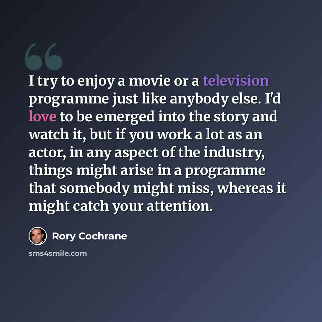 “I try to enjoy a movie or a television programme just like anybody else. I'd love to be emerged into the story and watch it, but if you work a lot as an actor, in any aspect of the industry, things might arise in a programme that somebody might miss, whereas it might catch your attention.” quote by Rory Cochrane
