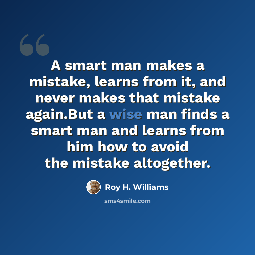 “A smart man makes a mistake, learns from it, and never makes that mistake again.But a wise man finds a smart man and learns from him how to avoid the mistake altogether.” quote by Roy H. Williams