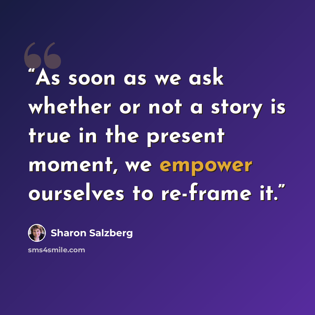“As soon as we ask whether or not a story is true in the present moment, we empower ourselves to re-frame it.” quote by Sharon Salzberg