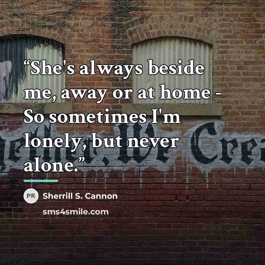 “She's always beside me, away or at home - So sometimes I'm lonely, but never alone.” quote by Sherrill S. Cannon