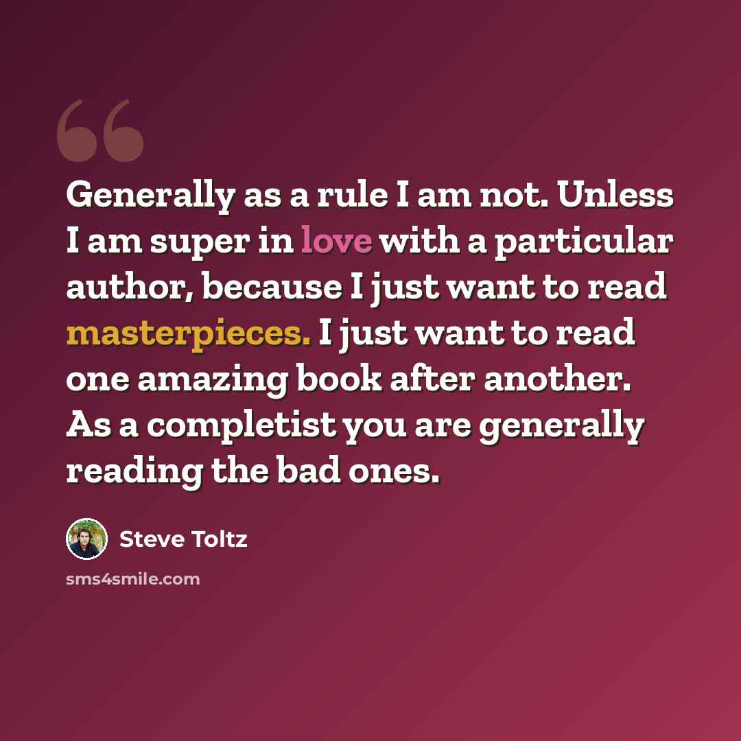 “Generally as a rule I am not. Unless I am super in love with a particular author, because I just want to read masterpieces. I just want to read one amazing book after another. As a completist you are generally reading the bad ones.” quote by Steve Toltz