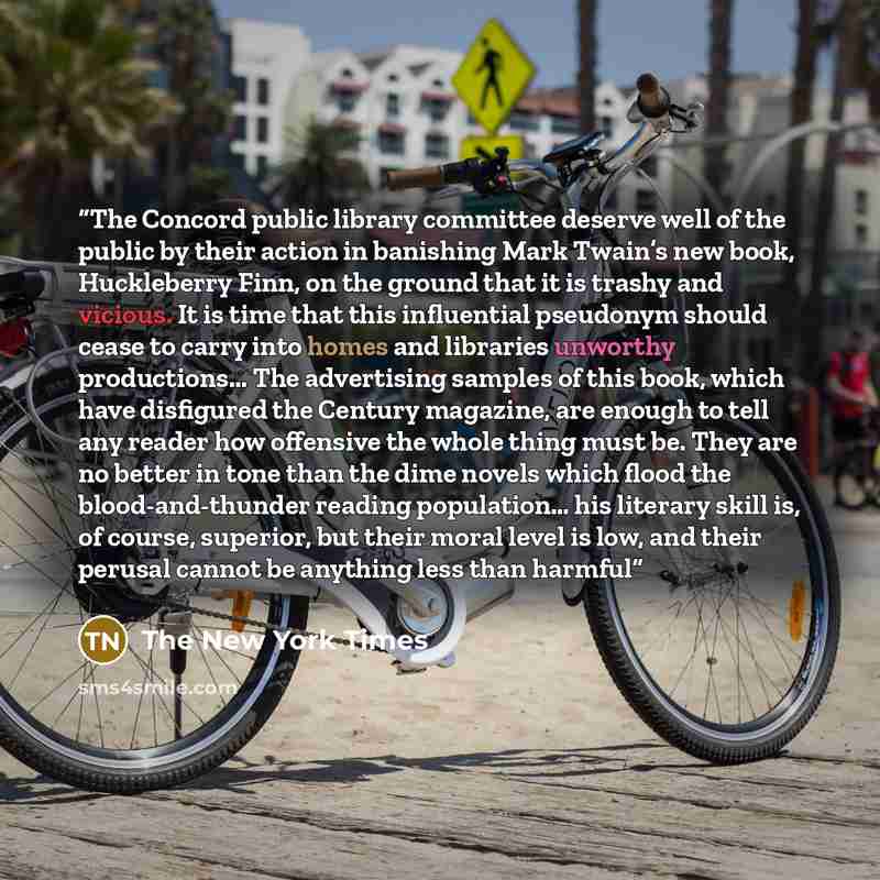 “The Concord public library committee deserve well of the public by their action in banishing Mark Twain’s new book, Huckleberry Finn, on the ground that it is trashy and vicious. It is time that this influential pseudonym should cease to carry into homes and libraries unworthy productions… The…” quote by The New York Times