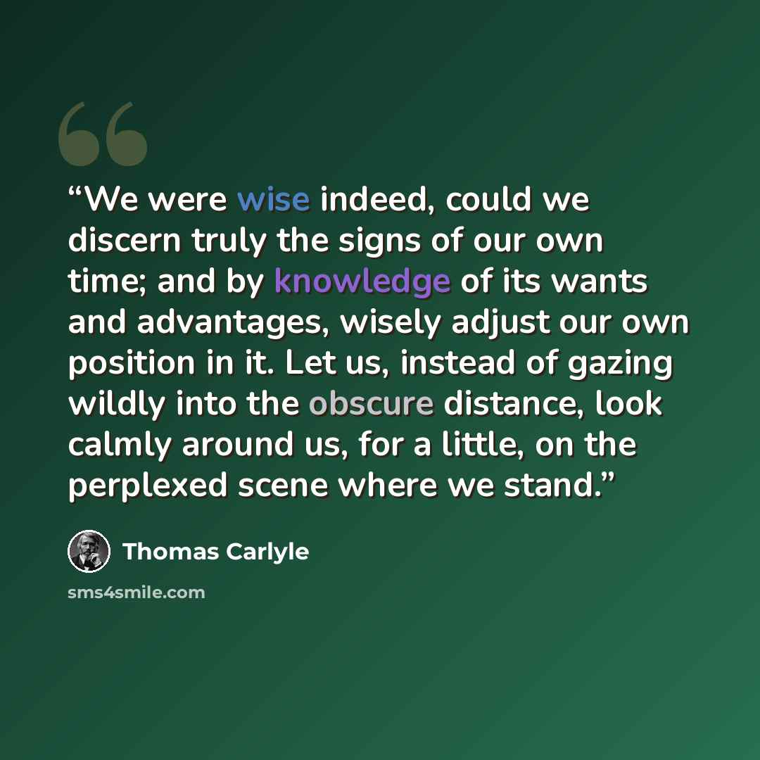 “We were wise indeed, could we discern truly the signs of our own time; and by knowledge of its wants and advantages, wisely adjust our own position in it. Let us, instead of gazing wildly into the obscure distance, look calmly around us, for a little, on the perplexed scene where we stand.” quote by Thomas Carlyle