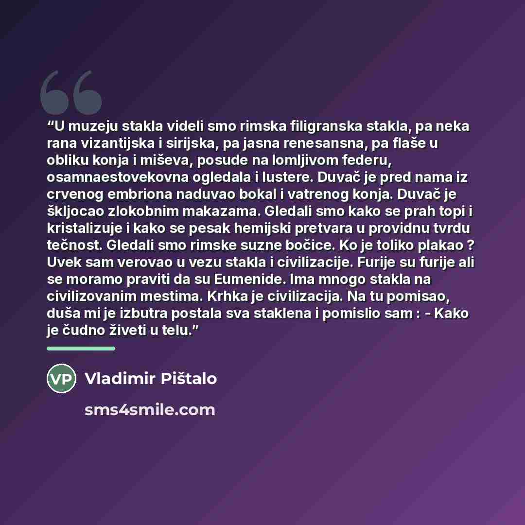 “U muzeju stakla videli smo rimska filigranska stakla, pa neka rana vizantijska i sirijska, pa jasna renesansna, pa flaše u obliku konja i miševa, posude na lomljivom federu, osamnaestovekovna ogledala i lustere. Duvač je pred nama iz crvenog embriona naduvao bokal i vatrenog konja. Duvač je…” quote by Vladimir Pištalo