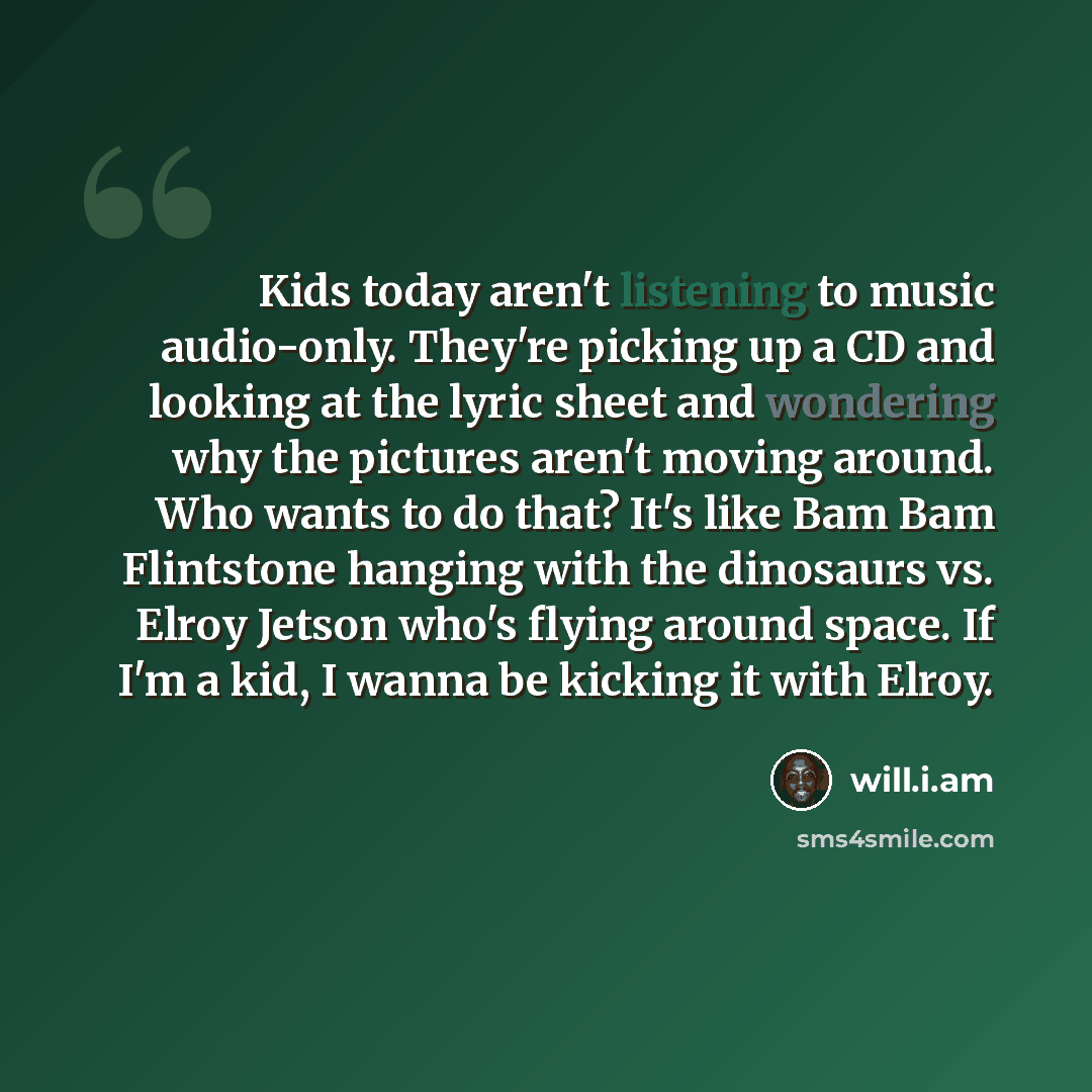 “Kids today aren't listening to music audio-only. They're picking up a CD and looking at the lyric sheet and wondering why the pictures aren't moving around. Who wants to do that? It's like Bam Bam Flintstone hanging with the dinosaurs vs. Elroy Jetson who's flying around space. If I'm a kid, I…” quote by will.i.am