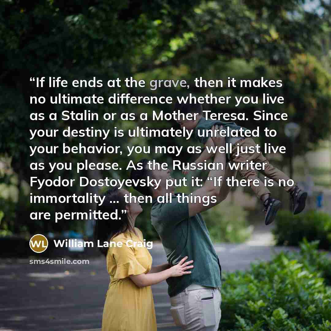 “If life ends at the grave, then it makes no ultimate difference whether you live as a Stalin or as a Mother Teresa. Since your destiny is ultimately unrelated to your behavior, you may as well just live as you please. As the Russian writer Fyodor Dostoyevsky put it: “If there is no immortality ……” quote by William Lane Craig