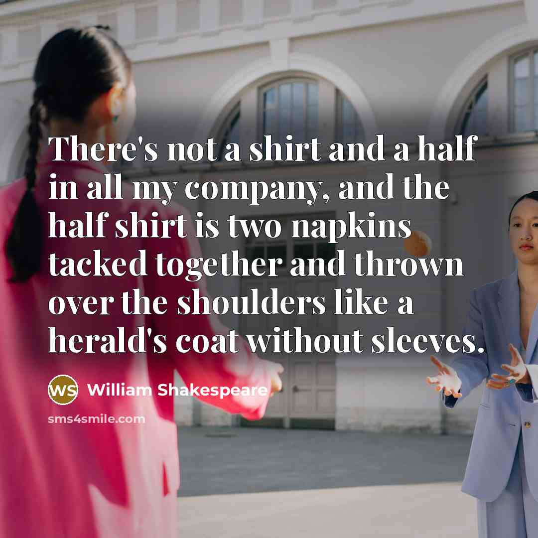 “There's not a shirt and a half in all my company, and the half shirt is two napkins tacked together and thrown over the shoulders like a herald's coat without sleeves.” quote by William Shakespeare