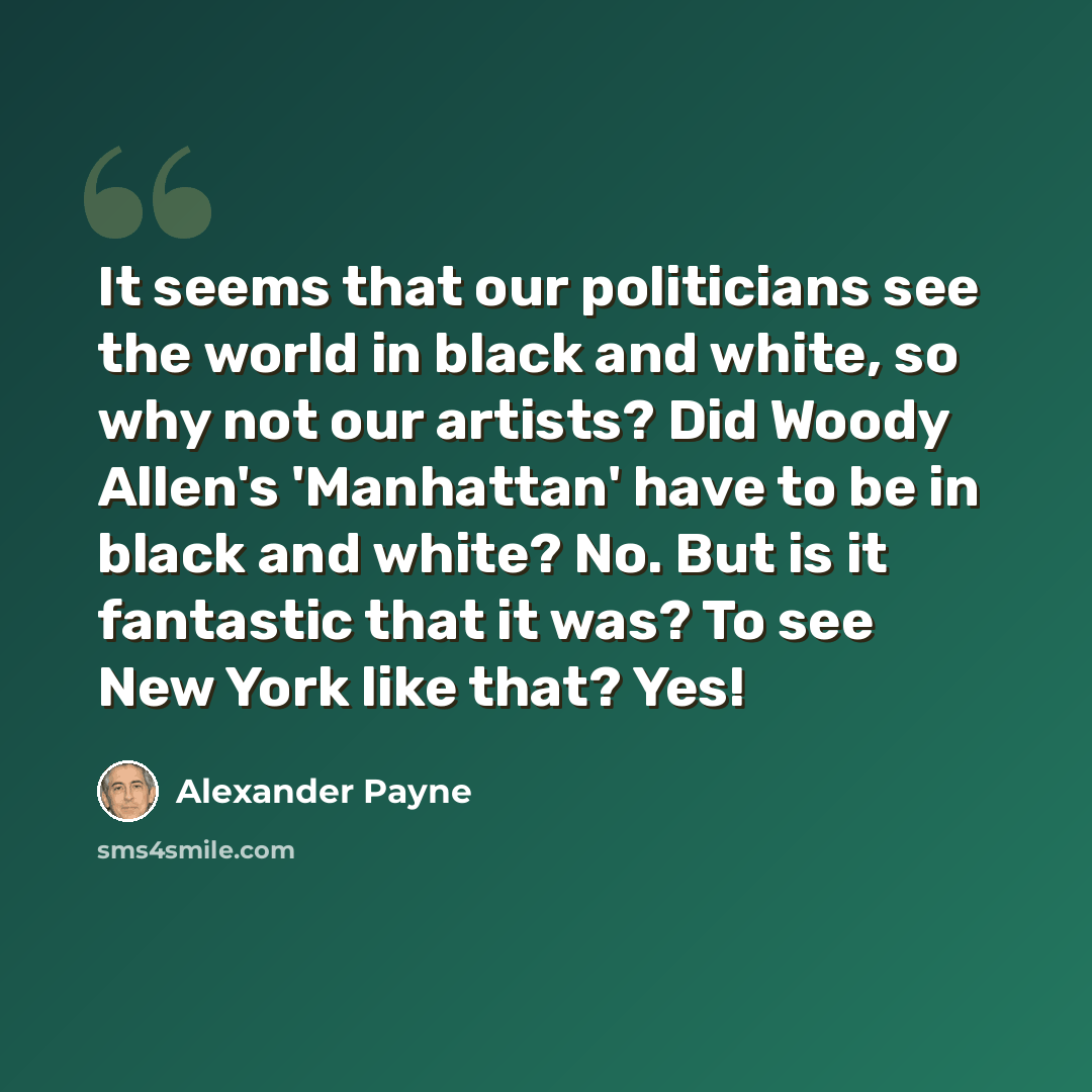 “It seems that our politicians see the world in black and white, so why not our artists? Did Woody Allen's 'Manhattan' have to be in black and white? No. But is it fantastic that it was? To see New York like that? Yes!” quote by Alexander Payne