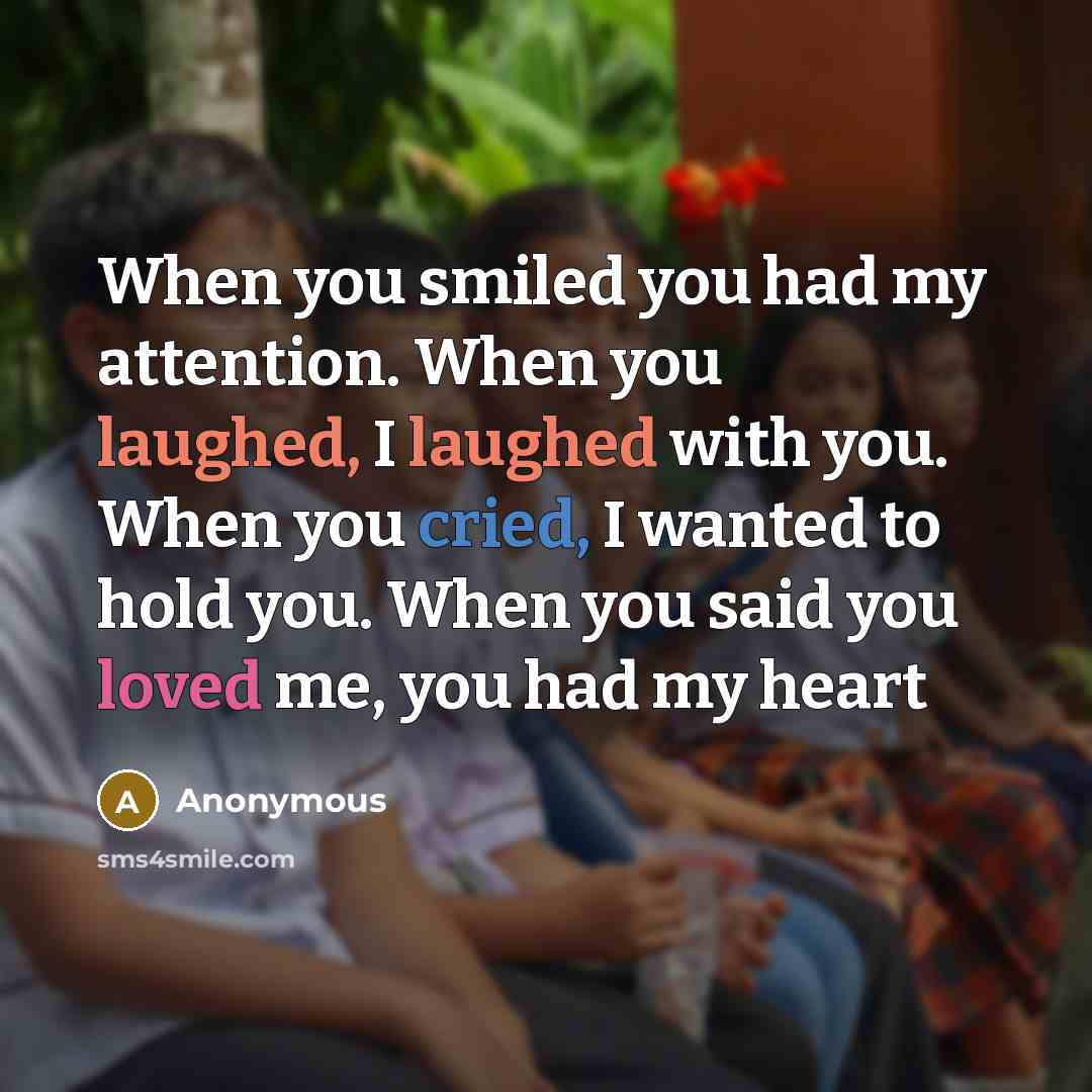 “When you smiled you had my attention. When you laughed, I laughed with you. When you cried, I wanted to hold you. When you said you loved me, you had my heart” quote by Anonymous