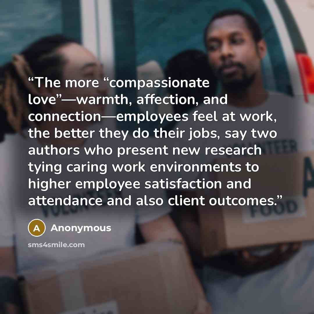 “The more “compassionate love”—warmth, affection, and connection—employees feel at work, the better they do their jobs, say two authors who present new research tying caring work environments to higher employee satisfaction and attendance and also client outcomes.” quote by Anonymous