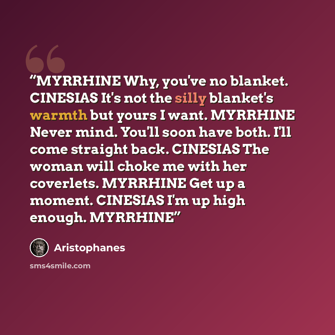 “MYRRHINE Why, you've no blanket. CINESIAS It's not the silly blanket's warmth but yours I want. MYRRHINE Never mind. You'll soon have both. I'll come straight back. CINESIAS The woman will choke me with her coverlets. MYRRHINE Get up a moment. CINESIAS I'm up high enough. MYRRHINE” quote by Aristophanes