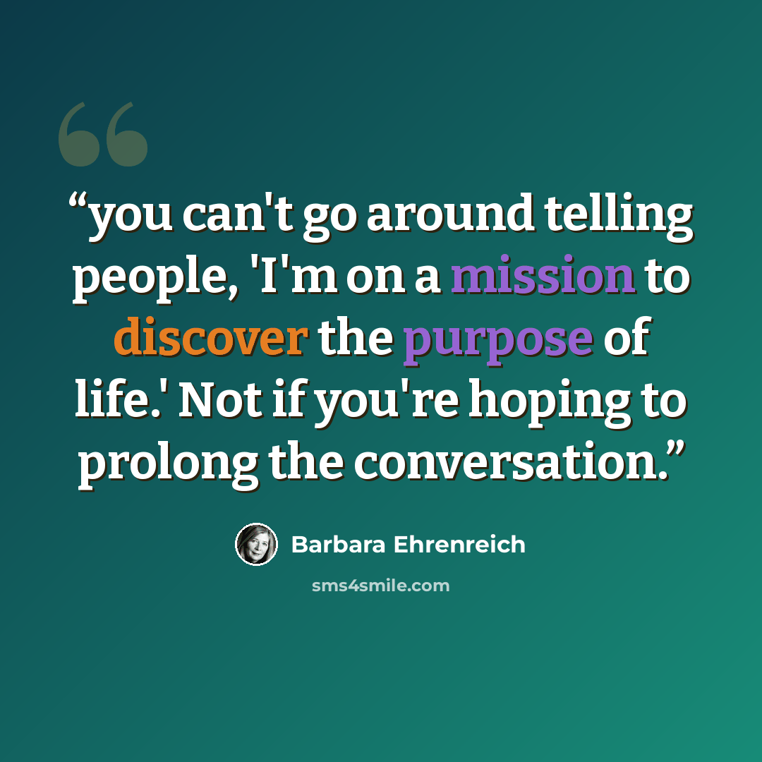 “you can't go around telling people, 'I'm on a mission to discover the purpose of life.' Not if you're hoping to prolong the conversation.” quote by Barbara Ehrenreich