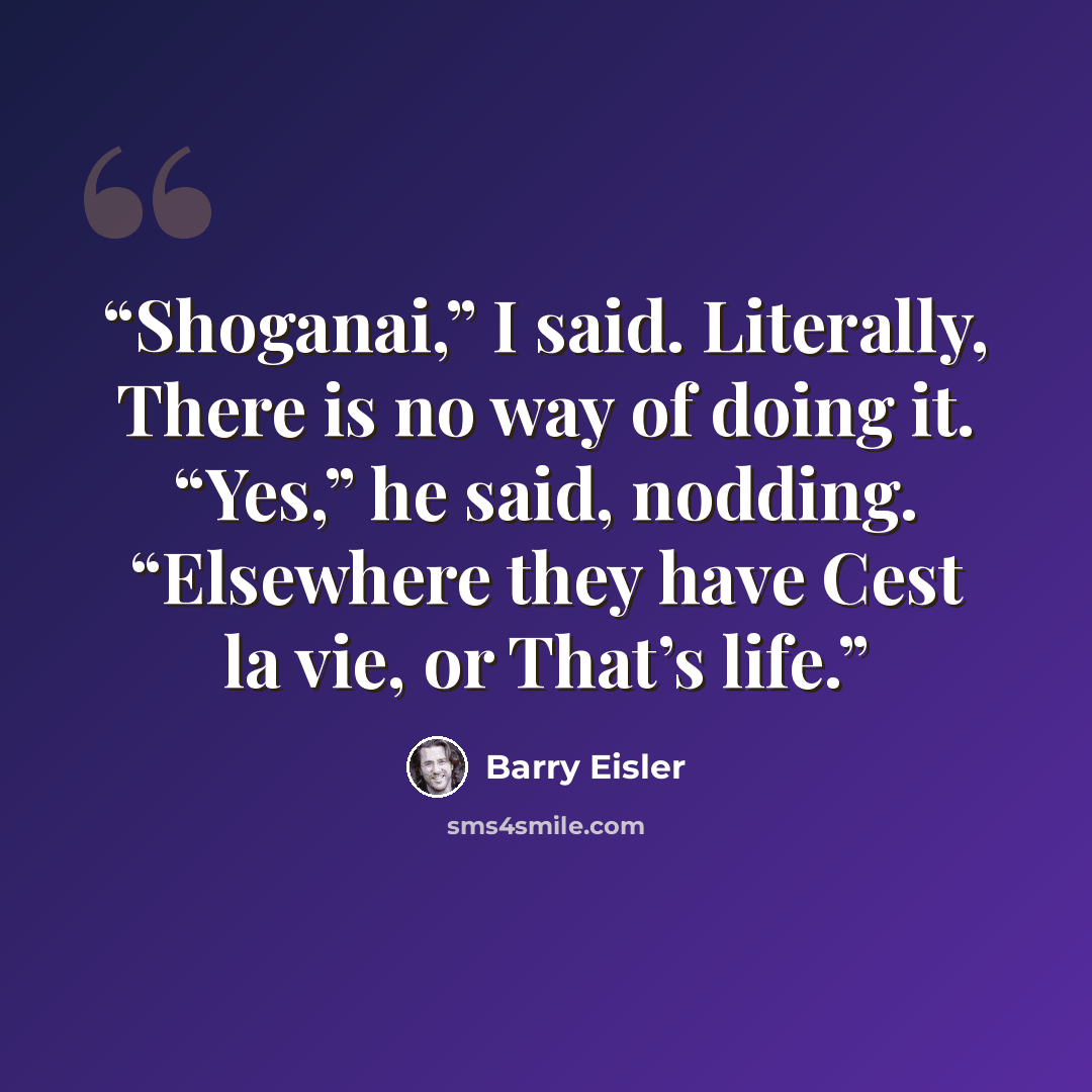 “Shoganai,” I said. Literally, There is no way of doing it. “Yes,” he said, nodding. “Elsewhere they have Cest la vie, or That’s life.” quote by Barry Eisler