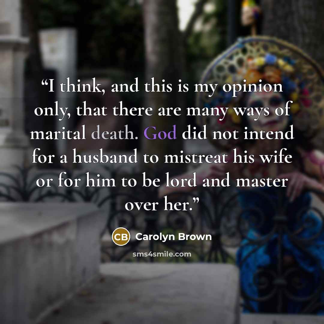 “I think, and this is my opinion only, that there are many ways of marital death. God did not intend for a husband to mistreat his wife or for him to be lord and master over her.” quote by Carolyn Brown