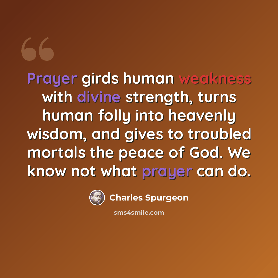 “Prayer girds human weakness with divine strength, turns human folly into heavenly wisdom, and gives to troubled mortals the peace of God. We know not what prayer can do.” quote by Charles Spurgeon